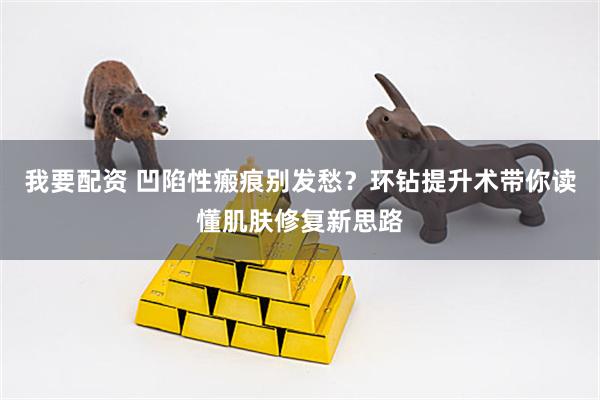 我要配资 凹陷性瘢痕别发愁？环钻提升术带你读懂肌肤修复新思路