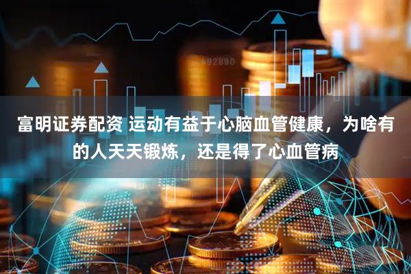 富明证券配资 运动有益于心脑血管健康，为啥有的人天天锻炼，还是得了心血管病