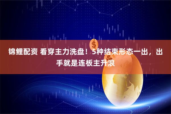锦鲤配资 看穿主力洗盘！5种结束形态一出，出手就是连板主升浪