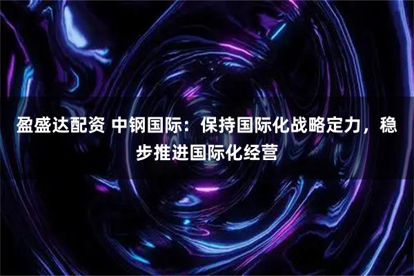 盈盛达配资 中钢国际：保持国际化战略定力，稳步推进国际化经营