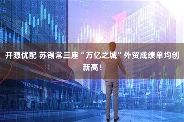 开源优配 苏锡常三座“万亿之城”外贸成绩单均创新高！