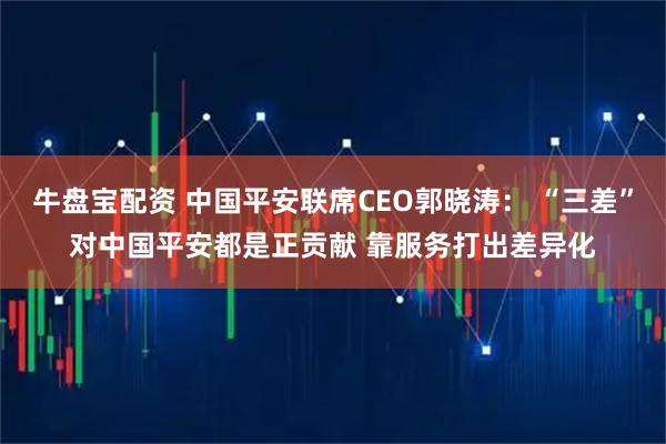 牛盘宝配资 中国平安联席CEO郭晓涛： “三差”对中国平安都是正贡献 靠服务打出差异化