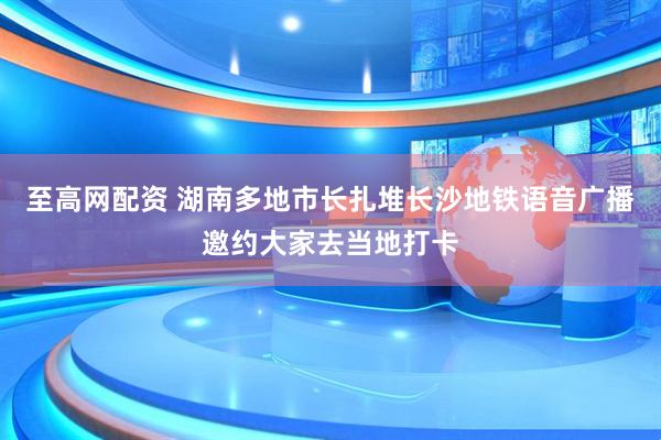 至高网配资 湖南多地市长扎堆长沙地铁语音广播邀约大家去当地打卡
