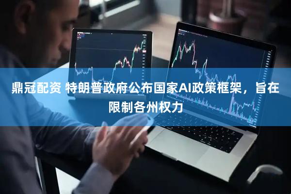 鼎冠配资 特朗普政府公布国家AI政策框架，旨在限制各州权力