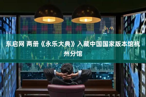 东启网 两册《永乐大典》入藏中国国家版本馆杭州分馆