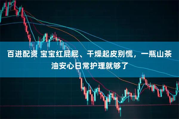 百进配资 宝宝红屁屁、干燥起皮别慌,一瓶山茶油安心日常护理就够了