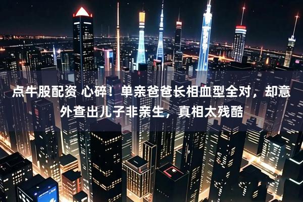 点牛股配资 心碎！单亲爸爸长相血型全对，却意外查出儿子非亲生，真相太残酷
